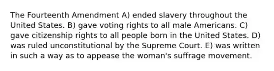 The Fourteenth Amendment A) ended slavery throughout the United States. B) gave voting rights to all male Americans. C) gave citizenship rights to all people born in the United States. D) was ruled unconstitutional by the Supreme Court. E) was written in such a way as to appease the woman's suffrage movement.