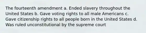 The fourteenth amendment a. Ended slavery throughout the United States b. Gave voting rights to all male Americans c. Gave citizenship rights to all people born in the United States d. Was ruled unconstitutional by the supreme court