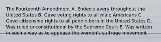 The Fourteenth Amendment A. Ended slavery throughout the United States B. Gave voting rights to all male Americans C. Gave citizenship rights to all people born in the United States D. Was ruled unconstitutional by the Supreme Court E. Was written in such a way as to appease the women's suffrage movement