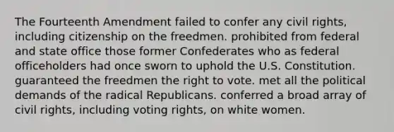 The Fourteenth Amendment failed to confer any civil rights, including citizenship on the freedmen. prohibited from federal and state office those former Confederates who as federal officeholders had once sworn to uphold the U.S. Constitution. guaranteed the freedmen the right to vote. met all the political demands of the radical Republicans. conferred a broad array of civil rights, including voting rights, on white women.