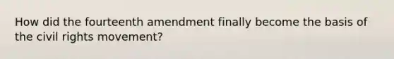 How did the fourteenth amendment finally become the basis of the civil rights movement?