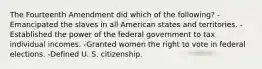 The Fourteenth Amendment did which of the following? -Emancipated the slaves in all American states and territories. -Established the power of the federal government to tax individual incomes. -Granted women the right to vote in federal elections. -Defined U. S. citizenship.