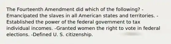 The Fourteenth Amendment did which of the following? -Emancipated the slaves in all American states and territories. -Established the power of the federal government to tax individual incomes. -Granted women the right to vote in federal elections. -Defined U. S. citizenship.