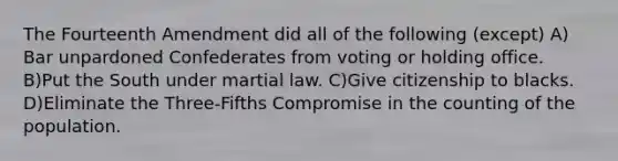 The Fourteenth Amendment did all of the following (except) A) Bar unpardoned Confederates from voting or holding office. B)Put the South under martial law. C)Give citizenship to blacks. D)Eliminate the Three-Fifths Compromise in the counting of the population.