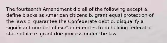 The fourteenth Amendment did all of the following except a. define blacks as American citizens b. grant equal protection of the laws c. guarantee the Confederate debt d. disqualify a significant number of ex-Confederates from holding federal or state office e. grant due process under the law