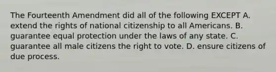 The Fourteenth Amendment did all of the following EXCEPT A. extend the rights of national citizenship to all Americans. B. guarantee equal protection under the laws of any state. C. guarantee all male citizens the right to vote. D. ensure citizens of due process.