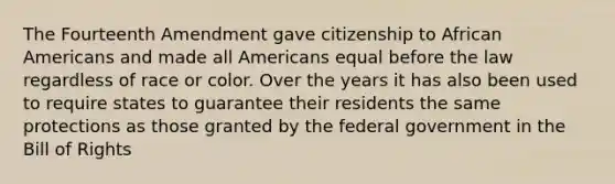 The Fourteenth Amendment gave citizenship to African Americans and made all Americans equal before the law regardless of race or color. Over the years it has also been used to require states to guarantee their residents the same protections as those granted by the federal government in the Bill of Rights