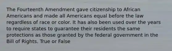 The Fourteenth Amendment gave citizenship to African Americans and made all Americans equal before the law regardless of race or color. It has also been used over the years to require states to guarantee their residents the same protections as those granted by the federal government in the Bill of Rights. True or False