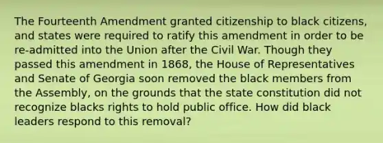 The Fourteenth Amendment granted citizenship to black citizens, and states were required to ratify this amendment in order to be re-admitted into the Union after the Civil War. Though they passed this amendment in 1868, the House of Representatives and Senate of Georgia soon removed the black members from the Assembly, on the grounds that the state constitution did not recognize blacks rights to hold public office. How did black leaders respond to this removal?