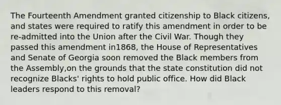 The Fourteenth Amendment granted citizenship to Black citizens, and states were required to ratify this amendment in order to be re-admitted into the Union after the Civil War. Though they passed this amendment in1868, the House of Representatives and Senate of Georgia soon removed the Black members from the Assembly,on the grounds that the state constitution did not recognize Blacks' rights to hold public office. How did Black leaders respond to this removal?