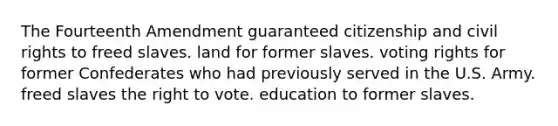 The Fourteenth Amendment guaranteed citizenship and civil rights to freed slaves. land for former slaves. voting rights for former Confederates who had previously served in the U.S. Army. freed slaves the right to vote. education to former slaves.