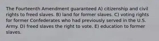 The Fourteenth Amendment guaranteed A) citizenship and civil rights to freed slaves. B) land for former slaves. C) voting rights for former Confederates who had previously served in the U.S. Army. D) freed slaves the right to vote. E) education to former slaves.