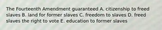 The Fourteenth Amendment guaranteed A. citizenship to freed slaves B. land for former slaves C. freedom to slaves D. freed slaves the right to vote E. education to former slaves