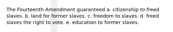 The Fourteenth Amendment guaranteed a. citizenship to freed slaves. b. land for former slaves. c. freedom to slaves. d. freed slaves the right to vote. e. education to former slaves.