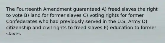 The Fourteenth Amendment guaranteed A) freed slaves the right to vote B) land for former slaves C) voting rights for former Confederates who had previously served in the U.S. Army D) citizenship and civil rights to freed slaves E) education to former slaves