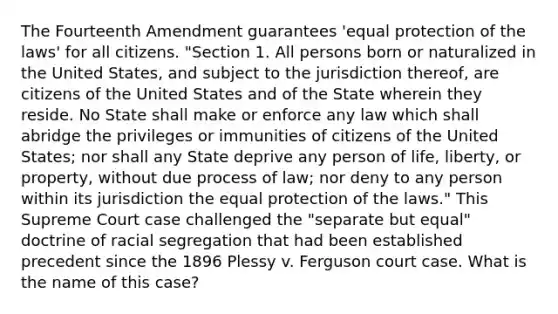 The Fourteenth Amendment guarantees 'equal protection of the laws' for all citizens. "Section 1. All persons born or naturalized in the United States, and subject to the jurisdiction thereof, are citizens of the United States and of the State wherein they reside. No State shall make or enforce any law which shall abridge the privileges or immunities of citizens of the United States; nor shall any State deprive any person of life, liberty, or property, without due process of law; nor deny to any person within its jurisdiction the equal protection of the laws." This Supreme Court case challenged the "separate but equal" doctrine of racial segregation that had been established precedent since the 1896 Plessy v. Ferguson court case. What is the name of this case?