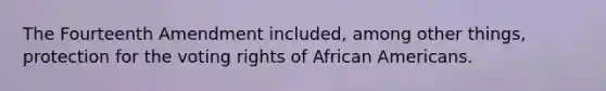 The Fourteenth Amendment included, among other things, protection for the voting rights of African Americans.