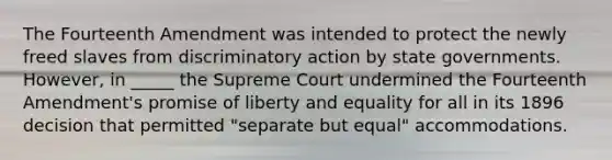 The Fourteenth Amendment was intended to protect the newly freed slaves from discriminatory action by state governments. However, in _____ the Supreme Court undermined the Fourteenth Amendment's promise of liberty and equality for all in its 1896 decision that permitted "separate but equal" accommodations.