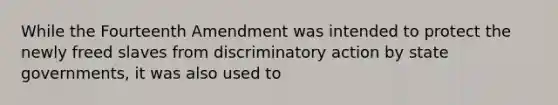 While the Fourteenth Amendment was intended to protect the newly freed slaves from discriminatory action by state governments, it was also used to