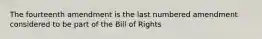 The fourteenth amendment is the last numbered amendment considered to be part of the Bill of Rights