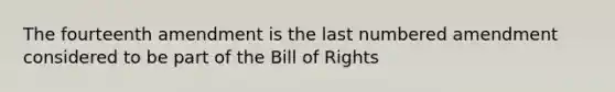 The fourteenth amendment is the last numbered amendment considered to be part of the Bill of Rights