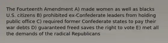 The Fourteenth Amendment A) made women as well as blacks U.S. citizens B) prohibited ex-Confederate leaders from holding public office C) required former Confederate states to pay their war debts D) guaranteed freed saves the right to vote E) met all the demands of the radical Republicans