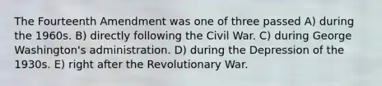 The Fourteenth Amendment was one of three passed A) during the 1960s. B) directly following the Civil War. C) during George Washington's administration. D) during the Depression of the 1930s. E) right after the Revolutionary War.