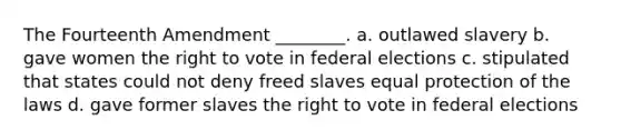 The Fourteenth Amendment ________. a. outlawed slavery b. gave women the right to vote in federal elections c. stipulated that states could not deny freed slaves equal protection of the laws d. gave former slaves the right to vote in federal elections