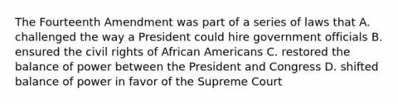 The Fourteenth Amendment was part of a series of laws that A. challenged the way a President could hire government officials B. ensured the civil rights of African Americans C. restored the balance of power between the President and Congress D. shifted balance of power in favor of the Supreme Court