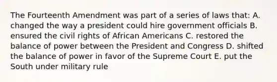 The Fourteenth Amendment was part of a series of laws that: A. changed the way a president could hire government officials B. ensured the civil rights of African Americans C. restored the balance of power between the President and Congress D. shifted the balance of power in favor of the Supreme Court E. put the South under military rule