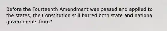 Before the Fourteenth Amendment was passed and applied to the states, the Constitution still barred both state and national governments from?