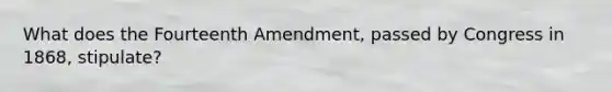 What does the Fourteenth Amendment, passed by Congress in 1868, stipulate?