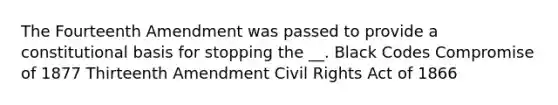 The Fourteenth Amendment was passed to provide a constitutional basis for stopping the __. Black Codes Compromise of 1877 Thirteenth Amendment Civil Rights Act of 1866