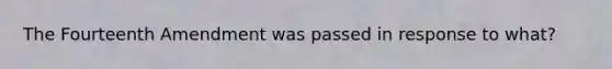 The Fourteenth Amendment was passed in response to what?