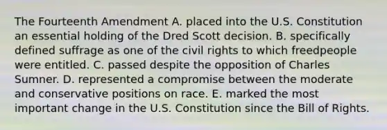 The Fourteenth Amendment A. placed into the U.S. Constitution an essential holding of the Dred Scott decision. B. specifically defined suffrage as one of the civil rights to which freedpeople were entitled. C. passed despite the opposition of Charles Sumner. D. represented a compromise between the moderate and conservative positions on race. E. marked the most important change in the U.S. Constitution since the Bill of Rights.