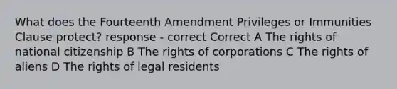 What does the Fourteenth Amendment Privileges or Immunities Clause protect? response - correct Correct A The rights of national citizenship B The rights of corporations C The rights of aliens D The rights of legal residents