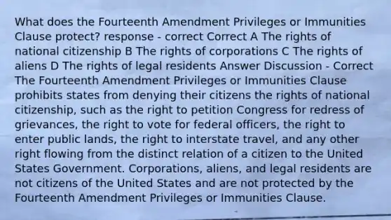 What does the Fourteenth Amendment Privileges or Immunities Clause protect? response - correct Correct A The rights of national citizenship B The rights of corporations C The rights of aliens D The rights of legal residents Answer Discussion - Correct The Fourteenth Amendment Privileges or Immunities Clause prohibits states from denying their citizens the rights of national citizenship, such as the right to petition Congress for redress of grievances, the right to vote for federal officers, the right to enter public lands, the right to interstate travel, and any other right flowing from the distinct relation of a citizen to the United States Government. Corporations, aliens, and legal residents are not citizens of the United States and are not protected by the Fourteenth Amendment Privileges or Immunities Clause.