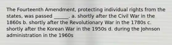 The Fourteenth Amendment, protecting individual rights from the states, was passed ______. a. shortly after the Civil War in the 1860s b. shortly after the Revolutionary War in the 1780s c. shortly after the Korean War in the 1950s d. during the Johnson administration in the 1960s