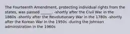 The Fourteenth Amendment, protecting individual rights from the states, was passed ______. -shortly after the Civil War in the 1860s -shortly after the Revolutionary War in the 1780s -shortly after the Korean War in the 1950s -during the Johnson administration in the 1960s