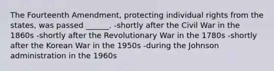 The Fourteenth Amendment, protecting individual rights from the states, was passed ______. -shortly after the Civil War in the 1860s -shortly after the Revolutionary War in the 1780s -shortly after the Korean War in the 1950s -during the Johnson administration in the 1960s