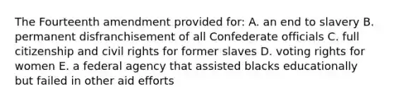 The Fourteenth amendment provided for: A. an end to slavery B. permanent disfranchisement of all Confederate officials C. full citizenship and civil rights for former slaves D. voting rights for women E. a federal agency that assisted blacks educationally but failed in other aid efforts