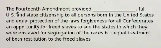 The Fourteenth Amendment provided ___________________. full U.S. and state citizenship to all persons born in the United States and equal protection of the laws forgiveness for all Confederates an opportunity for freed slaves to sue the states in which they were enslaved for segregation of the races but equal treatment of both restitution to the freed slaves