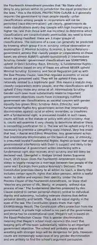 the Fourteenth Amendment provides that "No State shall . . . deny to any person within its jurisdiction the equal protection of the laws." this is the EQUAL PROTECTION CLAUSE & it generally requires the government to treat people equally -unfair classifications among people or corporations will not be permitted (race discrimination) -yet clearly, governments do make classifications every day (people with high incomes pay a higher tax rate than those with low incomes) to determine which classifications are constitutionally permissible, we need to know what is being classified. there are 3 major groups of classifications. The outcome of a case can generally be predicted by knowing which group it is in. scrutiny: critical observation or examination 1) Minimal Scrutiny: Economic & Social Relations -government actions that classify people or corporations on these bases are almost ALWAYS upheld (questioned) 2) Intermediate Scrutiny: Gender -government classifications are SOMETIMES upheld 3) Strict Scrutiny: Race, Ethnicity, & Fundamental Rights -classifications based on any of these are almost NEVER upheld Minimal Scrutiny: Economic and Social Regulation Just as with the Due Process Clause, laws that regulate economic or social issues are presumed valid. They will be upheld if they are rationally related to a legitimate goal. This means a statute may classify corporations and/or people, and the classifications will be upheld if they make any sense at all. Intermediate Scrutiny: Gender such laws must substantially relate to important government objectives courts have increasingly nullified government sex classifications as societal concern with gender equality has grown Strict Scrutiny: Race, Ethnicity, and Fundamental Rights Any government action that intentionally discriminates against racial or ethnic minorities, or interferes with a fundamental right, is presumed invalid. In such cases, courts will look at the statute or policy with strict scrutiny; that is, courts will examine it very closely to determine whether there is compelling justification for it. The law will be upheld only if it is necessary to promote a compelling state interest. Very few meet that test. • Racial and Ethnic Minorities. Any government action that intentionally discriminates on the basis of race, or ethnicity, is presumed invalid Fundamental Rights. Rights so basic that any governmental interference with them is suspect and likely to be unconstitutional. A government action interfering with a fundamental right also receives strict scrutiny and will likely be declared void. Obergefell v. Hodges United States Supreme Court, 2015 Issue: Does the Fourteenth Amendment require states to legally recognize a marriage between two people of the same sex? Excerpts from Justice Kennedy's Decision: The Constitution promises liberty to all within its reach, a liberty that includes certain specific rights that allow persons, within a lawful realm, to define and express their identity. Under the Due Process Clause of the Fourteenth Amendment, no State shall "deprive any person of life, liberty, or property, without due process of law." The fundamental liberties protected by this Clause extend to certain personal choices central to individual dignity and autonomy, including intimate choices that define personal identity and beliefs. They ask for equal dignity in the eyes of the law. The Constitution grants them that right. EXAMStrategy Result: The Constitution offers protection from the government. A private high school is not part of the government, and Jenna has no constitutional case. Megan's suit is based on the Equal Protection Clause. This is gender discrimination, meaning that Megan's school must convince the court that keeping girls off the team substantially relates to an important government objective. The school will probably argue that wrestling with stronger boys will be dangerous for girls. However, courts are increasingly suspicious of any gender discrimination and are unlikely to find the school's argument persuasive.