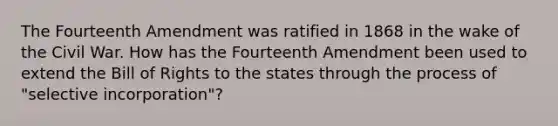 The Fourteenth Amendment was ratified in 1868 in the wake of the Civil War. How has the Fourteenth Amendment been used to extend the Bill of Rights to the states through the process of "selective incorporation"?