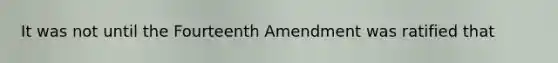 It was not until the Fourteenth Amendment was ratified that