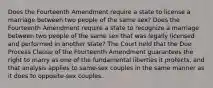 Does the Fourteenth Amendment require a state to license a marriage between two people of the same sex? Does the Fourteenth Amendment require a state to recognize a marriage between two people of the same sex that was legally licensed and performed in another state? The Court held that the Due Process Clause of the Fourteenth Amendment guarantees the right to marry as one of the fundamental liberties it protects, and that analysis applies to same-sex couples in the same manner as it does to opposite-sex couples.