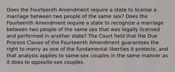 Does the Fourteenth Amendment require a state to license a marriage between two people of the same sex? Does the Fourteenth Amendment require a state to recognize a marriage between two people of the same sex that was legally licensed and performed in another state? The Court held that the Due Process Clause of the Fourteenth Amendment guarantees the right to marry as one of the fundamental liberties it protects, and that analysis applies to same-sex couples in the same manner as it does to opposite-sex couples.