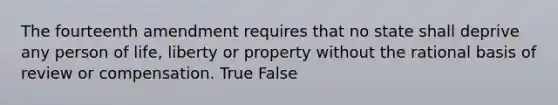 The fourteenth amendment requires that no state shall deprive any person of life, liberty or property without the rational basis of review or compensation. True False