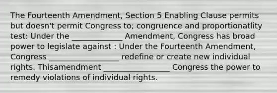 The Fourteenth Amendment, Section 5 Enabling Clause permits but doesn't permit Congress to; congruence and proportionatlity test: Under the _____________ Amendment, Congress has broad power to legislate against : Under the Fourteenth Amendment, Congress __________________ redefine or create new individual rights. Thisamendment _________________ Congress the power to remedy violations of individual rights.