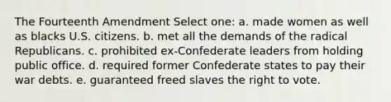 The Fourteenth Amendment Select one: a. made women as well as blacks U.S. citizens. b. met all the demands of the radical Republicans. c. prohibited ex-Confederate leaders from holding public office. d. required former Confederate states to pay their war debts. e. guaranteed freed slaves the right to vote.